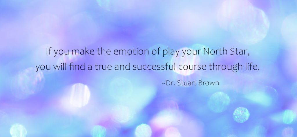 "If you make the emotion of play your North Star, you will find a true and successful course through life." ~Dr. Stuart Brown