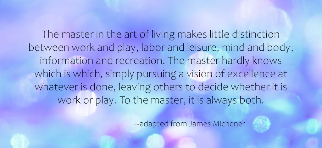 "The master in the art of living makes little distinction between work and play...." ~James Michener