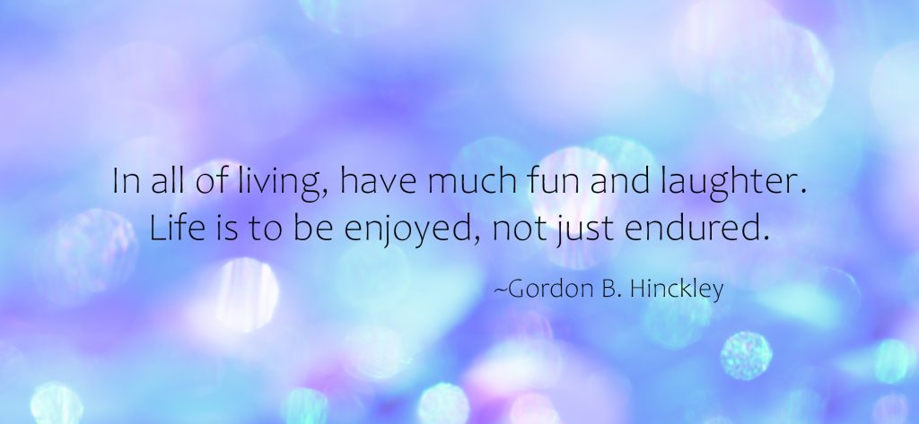 "In all of living, have much fun and laughter. Life is to be enjoyed, not just endured." ~Gordon B. Hinckley