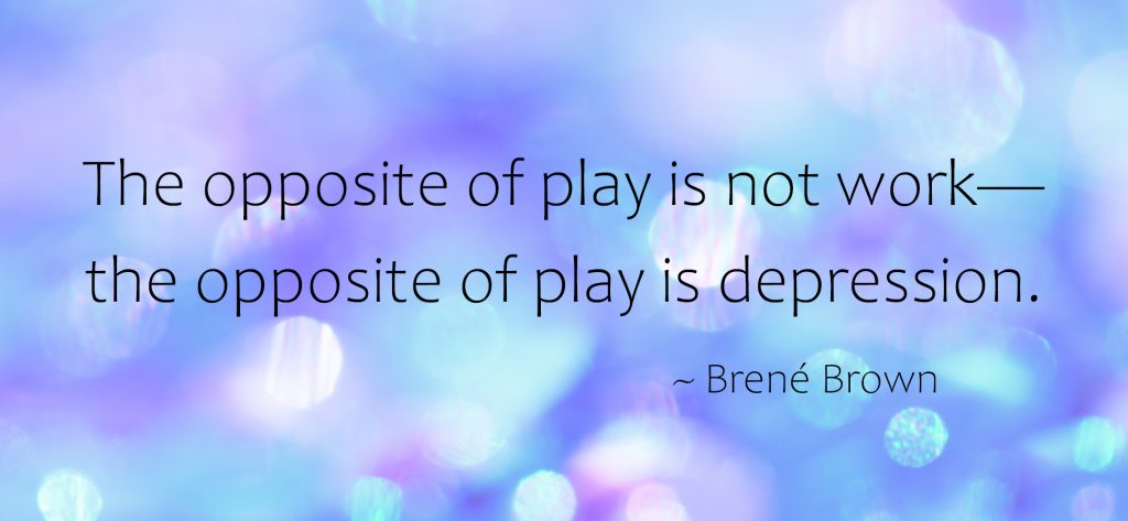 "The opposite of play is not work- the opposite of play is depression." ~Brene Brown