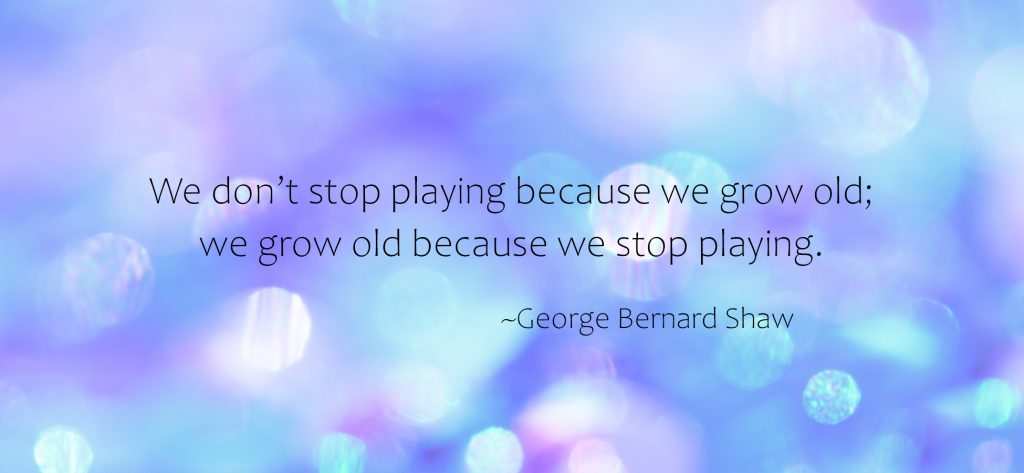 "We don't stop playing because we grow old; we grow old because we stop playing." ~George Bernard Shaw